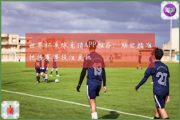 世界杯滚球竞猜APP推荐：助你精准把握赛事投注良机